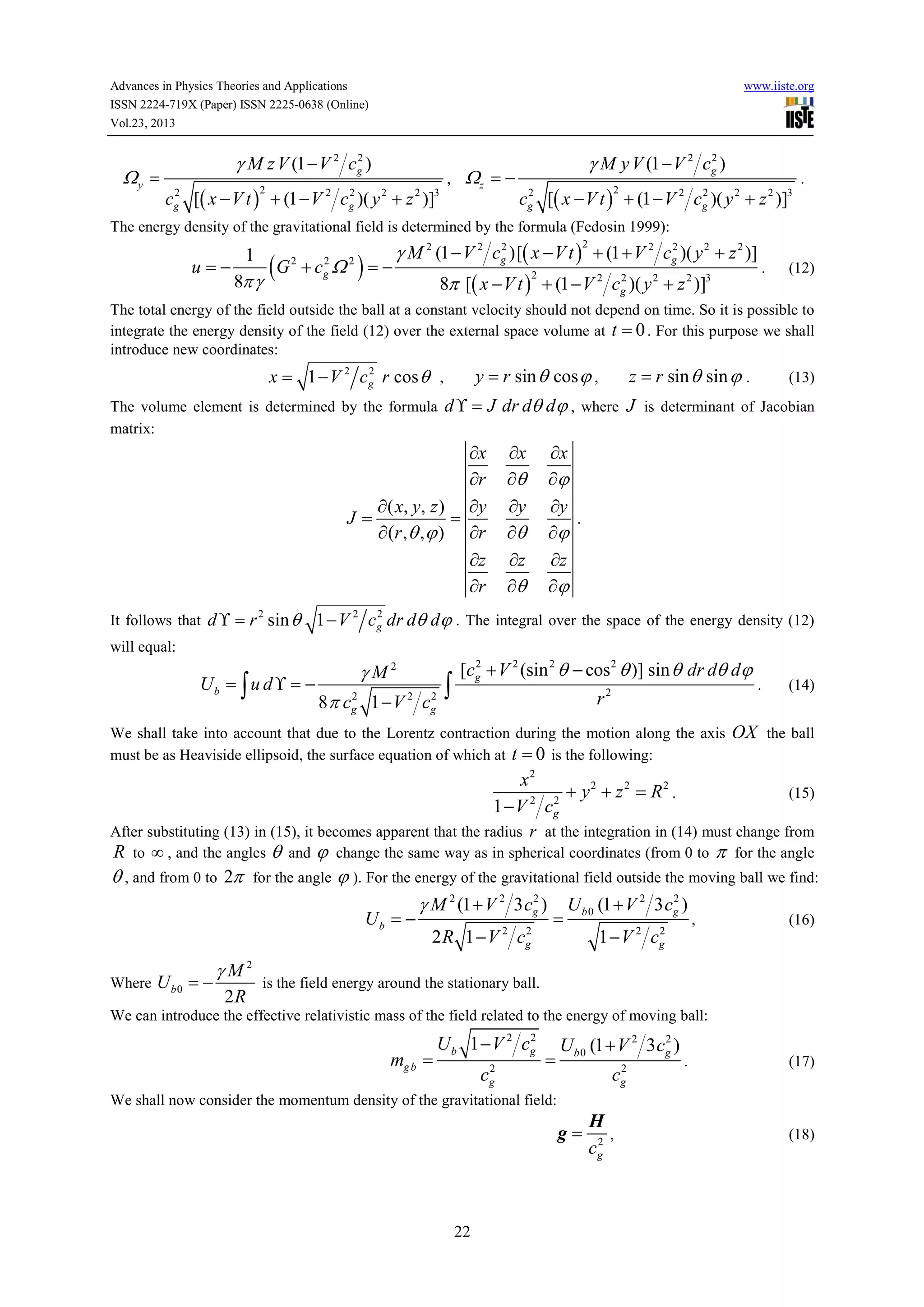 Advances in Physics Theories and Applications
ISSN 2224-719X (Paper) ISSN 2225-0638 (Online)
Vol.23, 2013

Ωy =

www.iiste.org

2
γ M z V (1 − V 2 cg )

,

2
2
cg [( x − V t ) + (1 − V 2 cg )( y 2 + z 2 )]3
2

Ωz = −

2
γ M y V (1 − V 2 cg )
2
2
cg [( x − V t ) + (1 − V 2 cg )( y 2 + z 2 )]3
2

.

The energy density of the gravitational field is determined by the formula (Fedosin 1999):

u=−

1
8π γ

(G

2

+c Ω
2
g

2

)=−

2
2
γ M 2 (1 − V 2 cg )[( x − V t ) + (1 + V 2 cg )( y 2 + z 2 )]
2

.

2
8π [( x − V t ) + (1 − V 2 cg )( y 2 + z 2 )]3
2

(12)

The total energy of the field outside the ball at a constant velocity should not depend on time. So it is possible to
integrate the energy density of the field (12) over the external space volume at t = 0 . For this purpose we shall
introduce new coordinates:

y = r sin θ cos ϕ ,

2
x = 1 − V 2 cg r cos θ ,

The volume element is determined by the formula
matrix:

2

(13)

d ϒ = J dr dθ dϕ , where J is determinant of Jacobian

∂x
∂r
∂ ( x, y, z ) ∂y
J=
=
∂ (r , θ , ϕ ) ∂r
∂z
∂r
It follows that d ϒ = r sin θ

z = r sin θ sin ϕ .

∂x
∂θ
∂y
∂θ
∂z
∂θ

∂x
∂ϕ
∂y
.
∂ϕ
∂z
∂ϕ

2
1 − V 2 cg dr dθ dϕ . The integral over the space of the energy density (12)

will equal:

Ub = ∫ u d ϒ = −

γM2
2
2
8 π cg 1 − V 2 c g

∫

2
[cg + V 2 (sin 2 θ − cos2 θ )] sin θ dr dθ dϕ

r2

We shall take into account that due to the Lorentz contraction during the motion along the axis
must be as Heaviside ellipsoid, the surface equation of which at t = 0 is the following:

x2
+ y2 + z 2 = R2 .
2
1 − V 2 cg

.

(14)

OX the ball
(15)

After substituting (13) in (15), it becomes apparent that the radius r at the integration in (14) must change from
R to ∞ , and the angles θ and ϕ change the same way as in spherical coordinates (from 0 to π for the angle

θ , and from 0 to 2π

for the angle

ϕ ). For the energy of the gravitational field outside the moving ball we find:
2
2
γ M 2 (1 + V 2 3 cg ) U b 0 (1 + V 2 3 cg )
Ub = −

Where U b 0 = −

γM2
2R

2
2 R 1 − V 2 cg

=

,

2
1 − V 2 cg

(16)

is the field energy around the stationary ball.

We can introduce the effective relativistic mass of the field related to the energy of moving ball:

mg b =

2
U b 1 − V 2 cg
2
cg

=

2
U b 0 (1 + V 2 3 cg )
2
cg

.

(17)

We shall now consider the momentum density of the gravitational field:

g=

22

H
,
2
cg

(18)

 