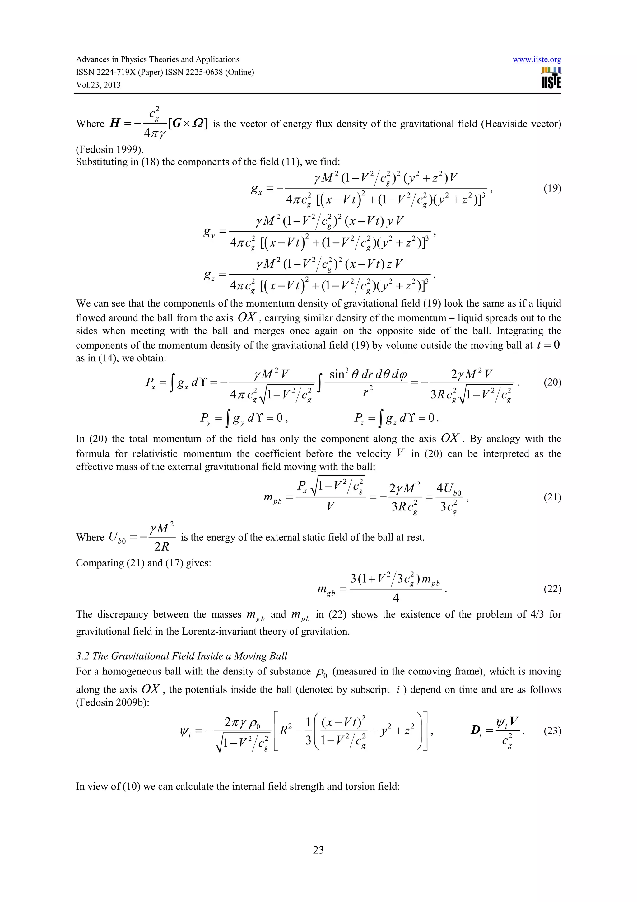 Advances in Physics Theories and Applications
ISSN 2224-719X (Paper) ISSN 2225-0638 (Online)
Vol.23, 2013

Where

H =−

2
cg

4π γ

www.iiste.org

[G × Ω ] is the vector of energy flux density of the gravitational field (Heaviside vector)

(Fedosin 1999).
Substituting in (18) the components of the field (11), we find:

gx = −
gy =
gz =

2
γ M 2 (1 − V 2 cg )2 ( y 2 + z 2 ) V
2
2
4π cg [( x − V t ) + (1 − V 2 cg )( y 2 + z 2 )]3
2

2
γ M 2 (1 − V 2 cg ) 2 ( x − V t ) y V
2

2
2
4π cg [( x − V t ) + (1 − V 2 cg )( y 2 + z 2 )]3
2

(19)

,

2
2
4π cg [( x − V t ) + (1 − V 2 cg )( y 2 + z 2 )]3
2
γ M 2 (1 − V 2 cg ) 2 ( x − V t ) z V

,

.

We can see that the components of the momentum density of gravitational field (19) look the same as if a liquid
flowed around the ball from the axis OX , carrying similar density of the momentum – liquid spreads out to the
sides when meeting with the ball and merges once again on the opposite side of the ball. Integrating the
components of the momentum density of the gravitational field (19) by volume outside the moving ball at t = 0
as in (14), we obtain:

Px = ∫ g x d ϒ = −

γ M 2V
2
2
4 π cg 1 − V 2 c g

sin 3 θ dr dθ dϕ
2γ M 2 V
.
=−
2
2
r2
3 R c g 1 − V 2 cg

∫

Py = ∫ g y d ϒ = 0 ,

(20)

Pz = ∫ g z d ϒ = 0 .

In (20) the total momentum of the field has only the component along the axis OX . By analogy with the
formula for relativistic momentum the coefficient before the velocity V in (20) can be interpreted as the
effective mass of the external gravitational field moving with the ball:

m pb =
Where

Ub0 = −

γM2
2R

2
Px 1 − V 2 cg

V

=−

2γ M 2 4U b 0
=
,
2
2
3 R cg
3 cg

(21)

is the energy of the external static field of the ball at rest.

Comparing (21) and (17) gives:

mg b =

2
3(1 + V 2 3 cg ) m pb

4

.

(22)

The discrepancy between the masses m g b and m p b in (22) shows the existence of the problem of 4/3 for
gravitational field in the Lorentz-invariant theory of gravitation.
3.2 The Gravitational Field Inside a Moving Ball
For a homogeneous ball with the density of substance

ρ0

(measured in the comoving frame), which is moving

along the axis OX , the potentials inside the ball (denoted by subscript i ) depend on time and are as follows
(Fedosin 2009b):

ψi = −

 2 1  ( x − V t )2

+ y 2 + z 2  ,
R − 
2
2

3  1 − V 2 cg
1 − V 2 cg 




2π γ ρ 0

In view of (10) we can calculate the internal field strength and torsion field:

23

Di =

ψi V
2
cg

.

(23)

 