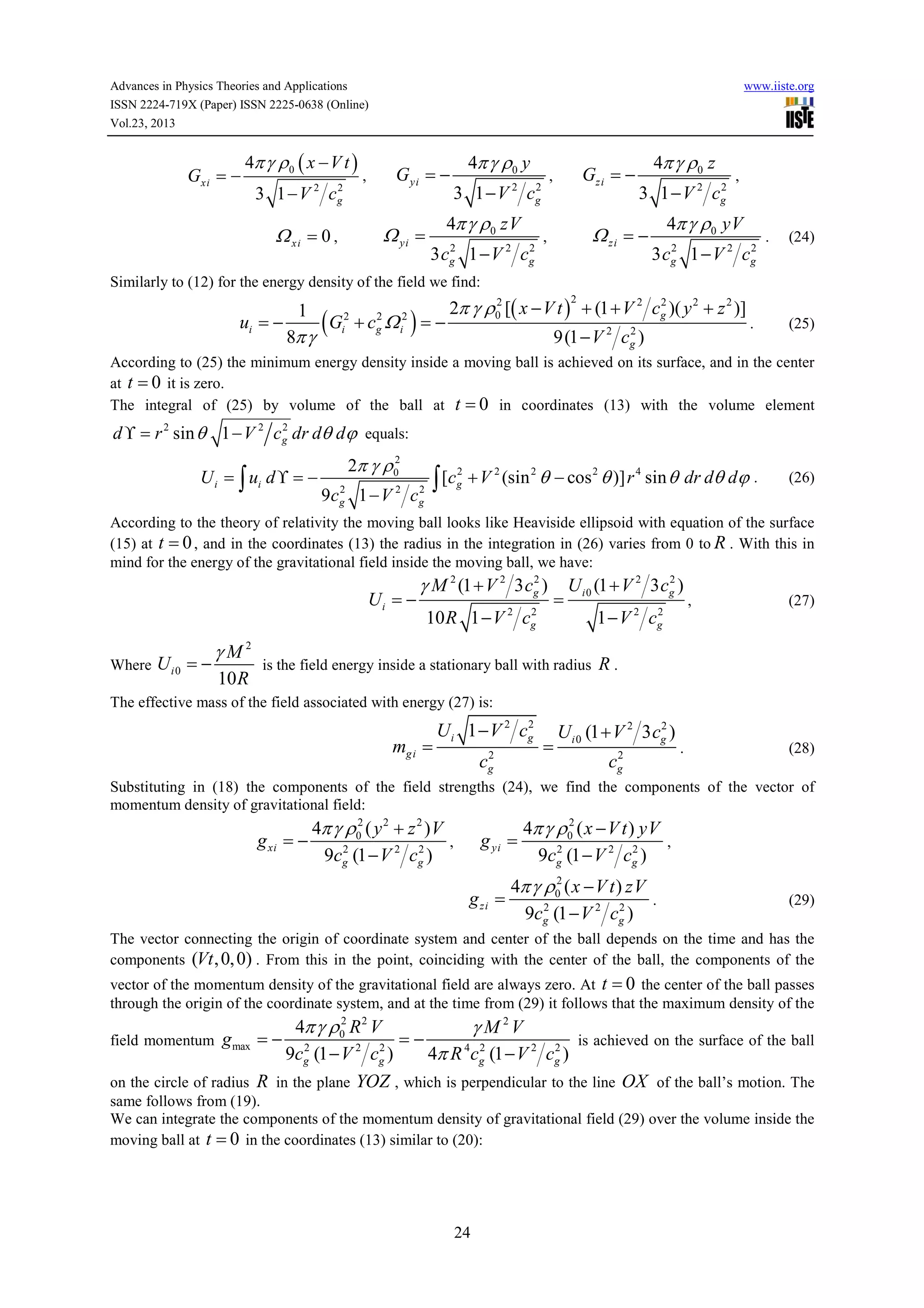 Advances in Physics Theories and Applications
ISSN 2224-719X (Paper) ISSN 2225-0638 (Online)
Vol.23, 2013

Gxi = −

4π γ ρ 0 ( x − V t )
3 1−V

2

c

2
g

www.iiste.org

G yi = −

,

Ω yi =

Ω xi = 0 ,

4π γ ρ0 y
3 1−V c
2

4π γ ρ0 zV
2
2
3 cg 1 − V 2 c g

Gzi = −

,

2
g

4π γ ρ0 z
2
3 1 − V 2 cg

Ω zi = −

,

,

4π γ ρ0 yV
2
2
3 cg 1 − V 2 cg

.

(24)

Similarly to (12) for the energy density of the field we find:

ui = −

1
8π γ

(G

2
i

+c Ω
2
g

2
i

)=−

2
2
2π γ ρ0 [( x − V t ) + (1 + V 2 cg )( y 2 + z 2 )]
2

2
9(1 − V 2 cg )

.

(25)

According to (25) the minimum energy density inside a moving ball is achieved on its surface, and in the center
at t = 0 it is zero.
The integral of (25) by volume of the ball at t = 0 in coordinates (13) with the volume element
2
d ϒ = r 2 sin θ 1 − V 2 cg dr dθ dϕ equals:

U i = ∫ ui d ϒ = −

2
2π γ ρ 0

9c

2
g

1−V

2

c

2
g

∫ [c

2
g

+ V 2 (sin 2 θ − cos 2 θ )] r 4 sin θ dr dθ dϕ .

(26)

According to the theory of relativity the moving ball looks like Heaviside ellipsoid with equation of the surface
(15) at t = 0 , and in the coordinates (13) the radius in the integration in (26) varies from 0 to R . With this in
mind for the energy of the gravitational field inside the moving ball, we have:

Ui = −
Where

Ui0 = −

γM2
10 R

2
γ M 2 (1 + V 2 3 cg )
2
10 R 1 − V 2 cg

=

2
U i 0 (1 + V 2 3 cg )

is the field energy inside a stationary ball with radius

2
1 − V 2 cg

,

(27)

R.

The effective mass of the field associated with energy (27) is:

mg i =

2
U i 1 − V 2 cg
2
cg

=

2
U i 0 (1 + V 2 3 cg )
2
cg

.

(28)

Substituting in (18) the components of the field strengths (24), we find the components of the vector of
momentum density of gravitational field:
2
4π γ ρ0 ( y 2 + z 2 ) V
g xi = −
,
2
2
9cg (1 − V 2 cg )

2
4π γ ρ0 ( x − V t ) yV
g yi =
,
2
2
9cg (1 − V 2 cg )

g zi =

2
4π γ ρ0 ( x − V t ) zV
.
2
2
9cg (1 − V 2 cg )

(29)

The vector connecting the origin of coordinate system and center of the ball depends on the time and has the
components (Vt , 0, 0) . From this in the point, coinciding with the center of the ball, the components of the
vector of the momentum density of the gravitational field are always zero. At t = 0 the center of the ball passes
through the origin of the coordinate system, and at the time from (29) it follows that the maximum density of the
2
4π γ ρ0 R 2 V
γ M 2V
=−
field momentum g max = − 2
is achieved on the surface of the ball
2
2
2
9cg (1 − V 2 cg )
4π R 4cg (1 − V 2 cg )
on the circle of radius R in the plane YOZ , which is perpendicular to the line OX of the ball’s motion. The

same follows from (19).
We can integrate the components of the momentum density of gravitational field (29) over the volume inside the
moving ball at t = 0 in the coordinates (13) similar to (20):

24

 