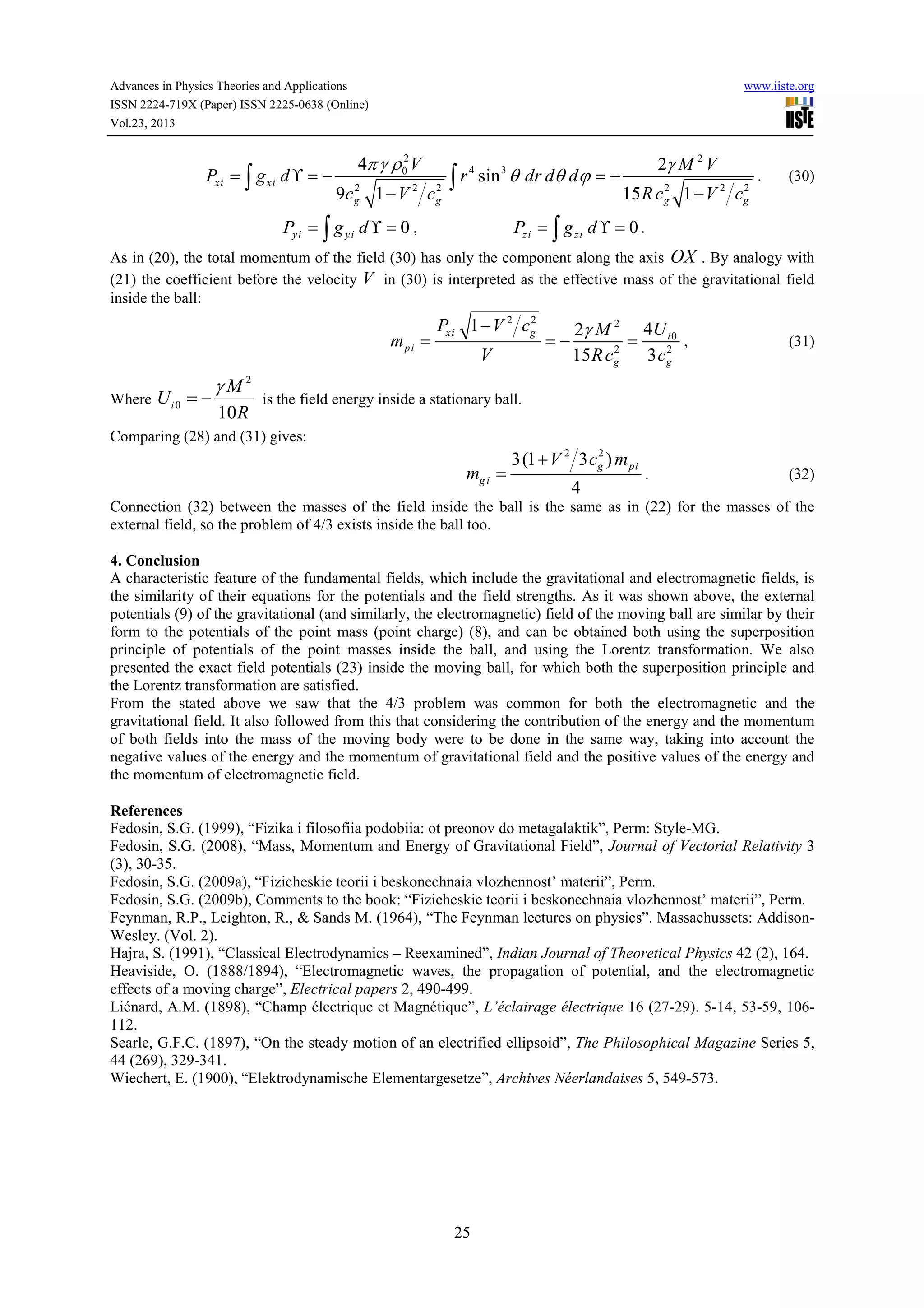 Advances in Physics Theories and Applications
ISSN 2224-719X (Paper) ISSN 2225-0638 (Online)
Vol.23, 2013

Pxi = ∫ g xi d ϒ = −

www.iiste.org

4π γ ρ 02 V
2
2
9c g 1 − V 2 c g

4
3
∫ r sin θ dr dθ dϕ = −

Py i = ∫ g y i d ϒ = 0 ,

2γ M 2 V
2
2
15 R cg 1 − V 2 cg

.

(30)

Pz i = ∫ g z i d ϒ = 0 .

As in (20), the total momentum of the field (30) has only the component along the axis OX . By analogy with
(21) the coefficient before the velocity V in (30) is interpreted as the effective mass of the gravitational field
inside the ball:

mpi =
Where U i 0 = −

γM2
10 R

2
Pxi 1 − V 2 cg

V

=−

2γ M 2 4U i 0
,
=
2
2
15 R cg
3 cg

(31)

is the field energy inside a stationary ball.

Comparing (28) and (31) gives:

mg i =

2
3(1 + V 2 3 cg ) m pi

4

.

(32)

Connection (32) between the masses of the field inside the ball is the same as in (22) for the masses of the
external field, so the problem of 4/3 exists inside the ball too.
4. Conclusion
A characteristic feature of the fundamental fields, which include the gravitational and electromagnetic fields, is
the similarity of their equations for the potentials and the field strengths. As it was shown above, the external
potentials (9) of the gravitational (and similarly, the electromagnetic) field of the moving ball are similar by their
form to the potentials of the point mass (point charge) (8), and can be obtained both using the superposition
principle of potentials of the point masses inside the ball, and using the Lorentz transformation. We also
presented the exact field potentials (23) inside the moving ball, for which both the superposition principle and
the Lorentz transformation are satisfied.
From the stated above we saw that the 4/3 problem was common for both the electromagnetic and the
gravitational field. It also followed from this that considering the contribution of the energy and the momentum
of both fields into the mass of the moving body were to be done in the same way, taking into account the
negative values of the energy and the momentum of gravitational field and the positive values of the energy and
the momentum of electromagnetic field.
References
Fedosin, S.G. (1999), “Fizika i filosofiia podobiia: ot preonov do metagalaktik”, Perm: Style-MG.
Fedosin, S.G. (2008), “Mass, Momentum and Energy of Gravitational Field”, Journal of Vectorial Relativity 3
(3), 30-35.
Fedosin, S.G. (2009a), “Fizicheskie teorii i beskonechnaia vlozhennost’ materii”, Perm.
Fedosin, S.G. (2009b), Comments to the book: “Fizicheskie teorii i beskonechnaia vlozhennost’ materii”, Perm.
Feynman, R.P., Leighton, R., & Sands M. (1964), “The Feynman lectures on physics”. Massachussets: AddisonWesley. (Vol. 2).
Hajra, S. (1991), “Classical Electrodynamics – Reexamined”, Indian Journal of Theoretical Physics 42 (2), 164.
Heaviside, O. (1888/1894), “Electromagnetic waves, the propagation of potential, and the electromagnetic
effects of a moving charge”, Electrical papers 2, 490-499.
Liénard, A.M. (1898), “Champ électrique et Magnétique”, L’éclairage électrique 16 (27-29). 5-14, 53-59, 106112.
Searle, G.F.C. (1897), “On the steady motion of an electrified ellipsoid”, The Philosophical Magazine Series 5,
44 (269), 329-341.
Wiechert, E. (1900), “Elektrodynamische Elementargesetze”, Archives Néerlandaises 5, 549-573.

25

 