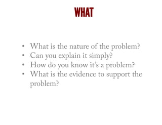 WHAT
•  What is the nature of the problem?
•  Can you explain it simply?
•  How do you know it’s a problem?
•  What is the evidence to support the
problem?
 