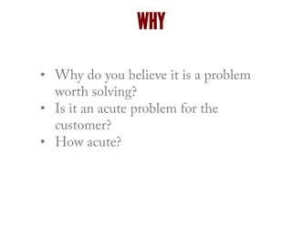 •  Why do you believe it is a problem
worth solving?
•  Is it an acute problem for the
customer?
•  How acute?
WHY
 