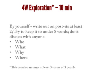 By yourself - write out on post-its at least
2;Try to keep it to under 8 words; don’t
discuss with anyone.
•  Who
•  What
•  Why
•  Where
* This exercise assumes at least 3 teams of 3 people.
4W Exploration* – 10 min
 