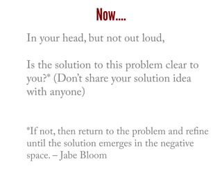 In your head, but not out loud,
Is the solution to this problem clear to
you?* (Don’t share your solution idea
with anyone)
*If not, then return to the problem and refine
until the solution emerges in the negative
space. – Jabe Bloom
Now….
 