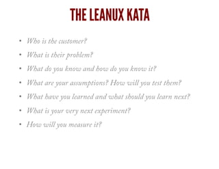 THE LEANUX KATA
•  Who is the customer?
•  What is their problem?
•  What do you know and how do you know it?
•  What are your assumptions? How will you test them?
•  What have you learned and what should you learn next?
•  What is your very next experiment?
•  How will you measure it?
 