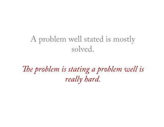 A problem well stated is mostly
solved.
The problem is stating a problem well is
really hard.
 