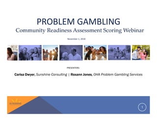 PROBLEM GAMBLING
CarisaCarisaCarisaCarisa DwyerDwyerDwyerDwyer,,,, Sunshine Consulting | RoxannRoxannRoxannRoxann JonesJonesJonesJones,,,, OHA Problem Gambling Services
1
November 1, 2018
Community Readiness Assessment Scoring Webinar
PRESENTERS:
 