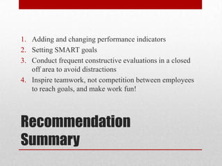 Recommendation
Summary
1. Adding and changing performance indicators
2. Setting SMART goals
3. Conduct frequent constructive evaluations in a closed
off area to avoid distractions
4. Inspire teamwork, not competition between employees
to reach goals, and make work fun!
 
