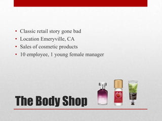 The Body Shop
• Classic retail story gone bad
• Location Emeryville, CA
• Sales of cosmetic products
• 10 employee, 1 young female manager
 