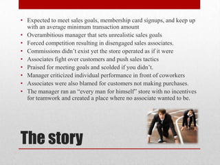 The story
• Expected to meet sales goals, membership card signups, and keep up
with an average minimum transaction amount
• Overambitious manager that sets unrealistic sales goals
• Forced competition resulting in disengaged sales associates.
• Commissions didn’t exist yet the store operated as if it were
• Associates fight over customers and push sales tactics
• Praised for meeting goals and scolded if you didn’t.
• Manager criticized individual performance in front of coworkers
• Associates were also blamed for customers not making purchases.
• The manager ran an “every man for himself” store with no incentives
for teamwork and created a place where no associate wanted to be.
 