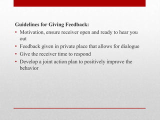 Guidelines for Giving Feedback:
• Motivation, ensure receiver open and ready to hear you
out
• Feedback given in private place that allows for dialogue
• Give the receiver time to respond
• Develop a joint action plan to positively improve the
behavior
 