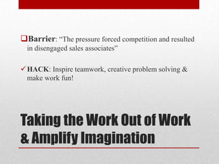 Taking the Work Out of Work
& Amplify Imagination
Barrier: “The pressure forced competition and resulted
in disengaged sales associates”
HACK: Inspire teamwork, creative problem solving &
make work fun!
 