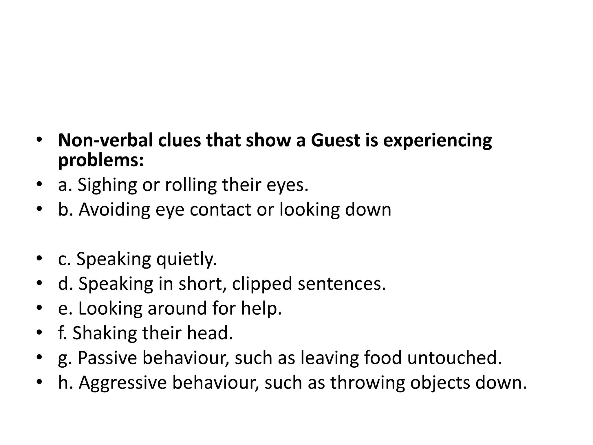 • Non-verbal clues that show a Guest is experiencing
problems:
• a. Sighing or rolling their eyes.
• b. Avoiding eye contact or looking down
• c. Speaking quietly.
• d. Speaking in short, clipped sentences.
• e. Looking around for help.
• f. Shaking their head.
• g. Passive behaviour, such as leaving food untouched.
• h. Aggressive behaviour, such as throwing objects down.
 