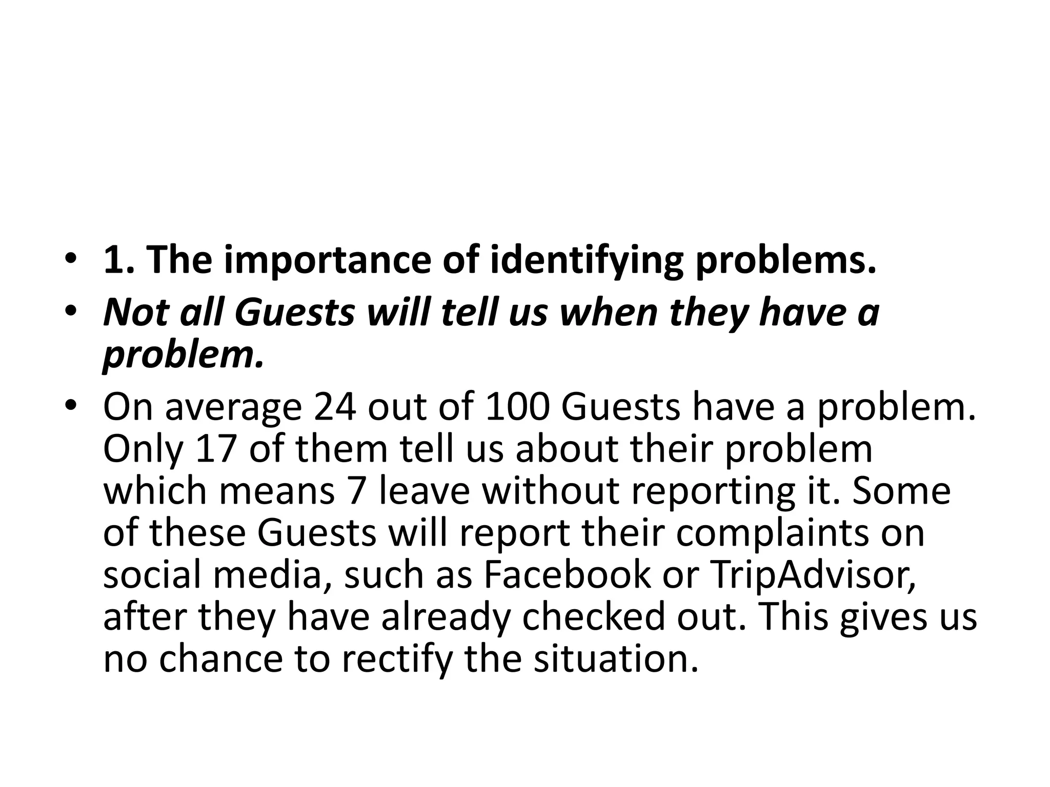 • 1. The importance of identifying problems.
• Not all Guests will tell us when they have a
problem.
• On average 24 out of 100 Guests have a problem.
Only 17 of them tell us about their problem
which means 7 leave without reporting it. Some
of these Guests will report their complaints on
social media, such as Facebook or TripAdvisor,
after they have already checked out. This gives us
no chance to rectify the situation.
 