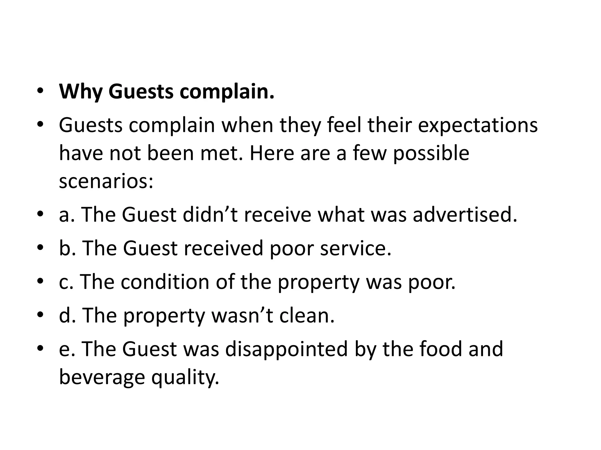 • Why Guests complain.
• Guests complain when they feel their expectations
have not been met. Here are a few possible
scenarios:
• a. The Guest didn’t receive what was advertised.
• b. The Guest received poor service.
• c. The condition of the property was poor.
• d. The property wasn’t clean.
• e. The Guest was disappointed by the food and
beverage quality.
 
