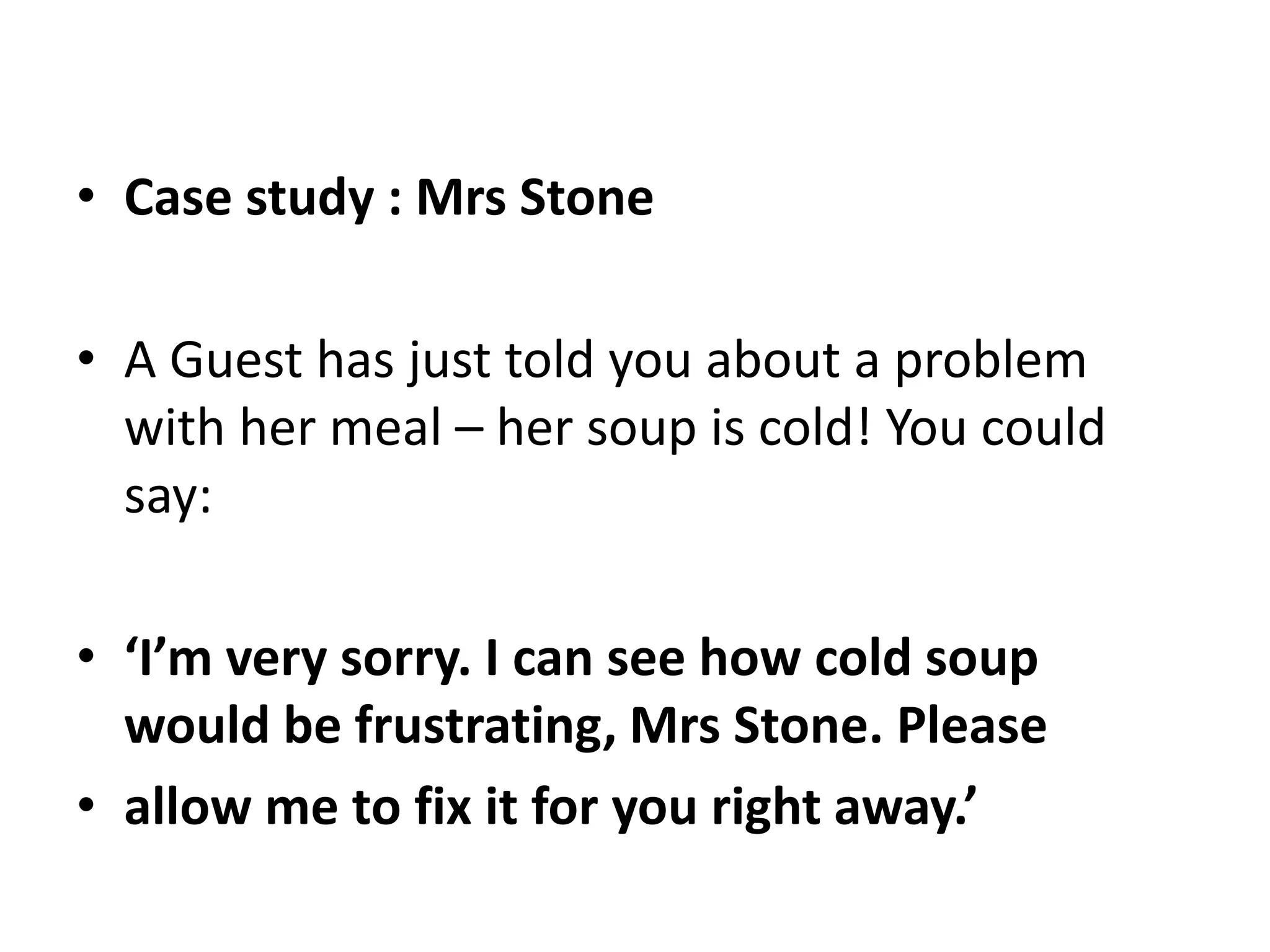 • Case study : Mrs Stone
• A Guest has just told you about a problem
with her meal – her soup is cold! You could
say:
• ‘I’m very sorry. I can see how cold soup
would be frustrating, Mrs Stone. Please
• allow me to fix it for you right away.’
 