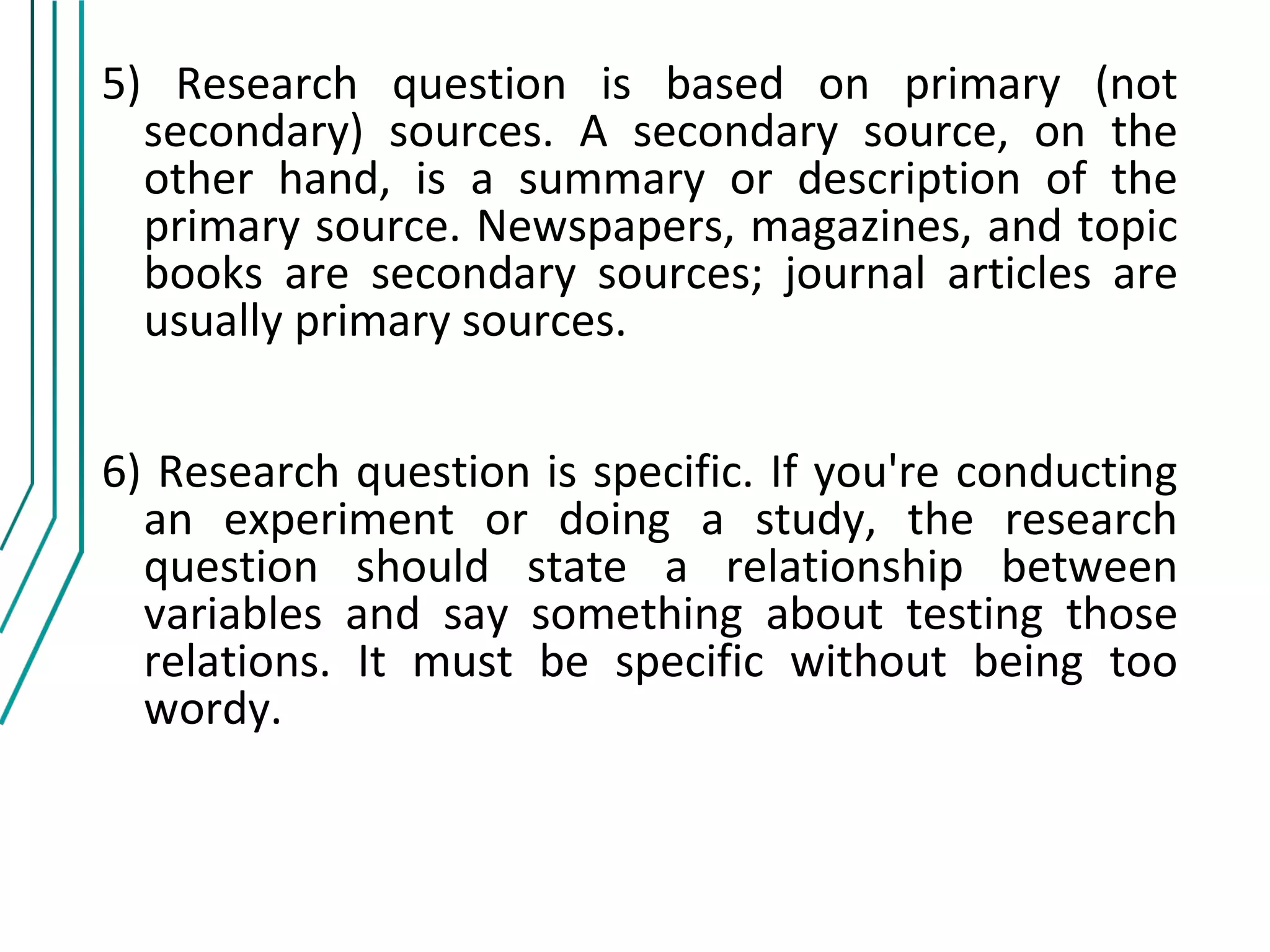 5) Research question is based on primary (not
  secondary) sources. A secondary source, on the
  other hand, is a summary or description of the
  primary source. Newspapers, magazines, and topic
  books are secondary sources; journal articles are
  usually primary sources.


6) Research question is specific. If you're conducting
  an experiment or doing a study, the research
  question should state a relationship between
  variables and say something about testing those
  relations. It must be specific without being too
  wordy.
 