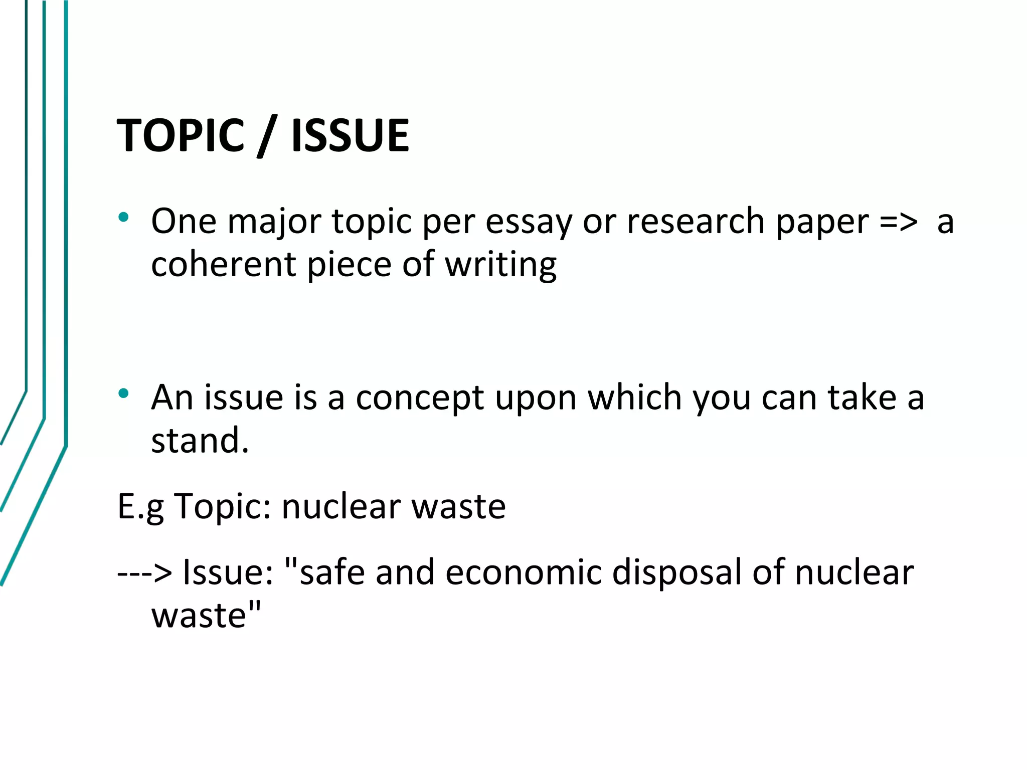 TOPIC / ISSUE
• One major topic per essay or research paper => a
  coherent piece of writing


• An issue is a concept upon which you can take a
  stand.
E.g Topic: nuclear waste
---> Issue: "safe and economic disposal of nuclear
   waste"
 