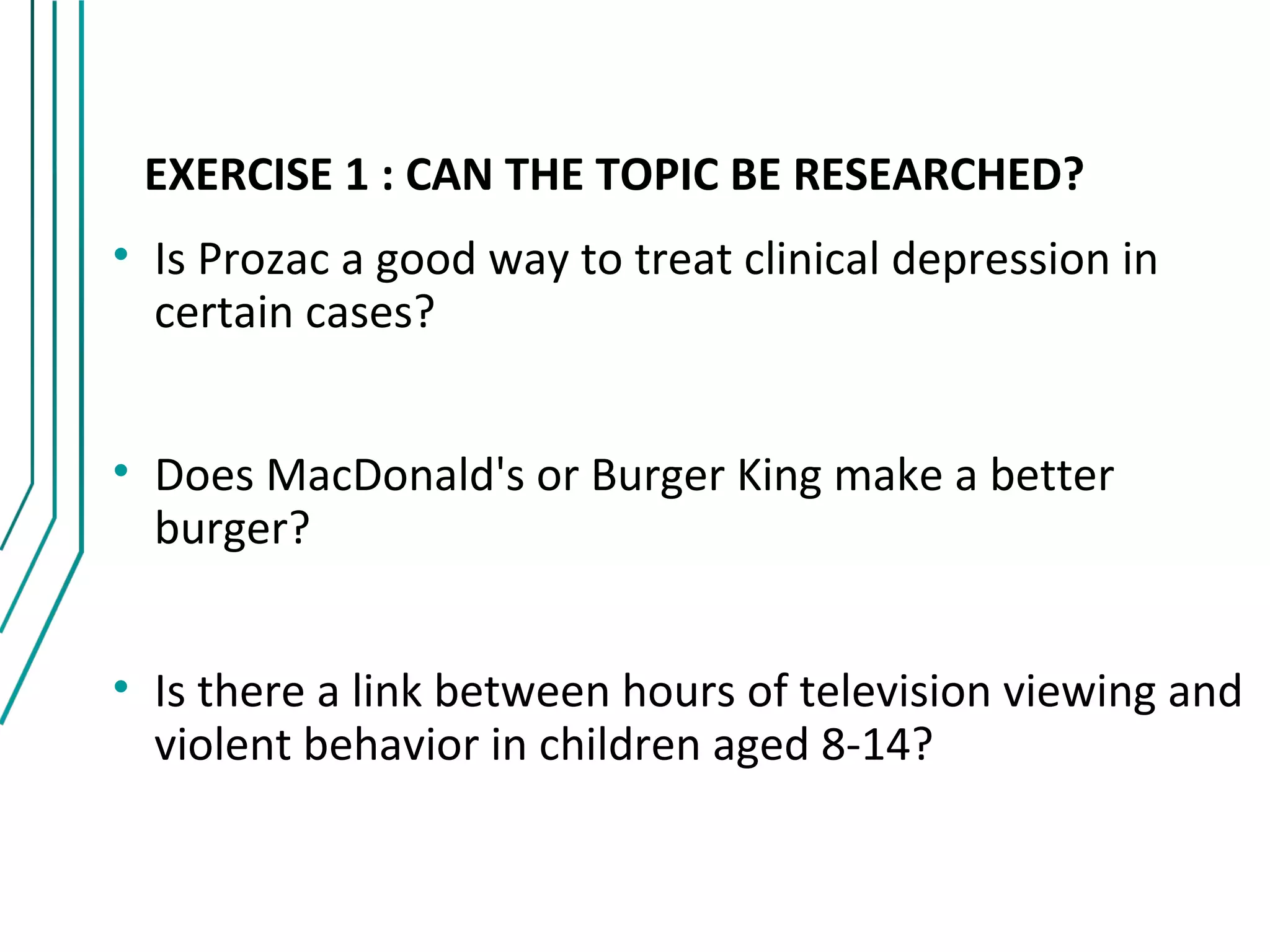 EXERCISE 1 : CAN THE TOPIC BE RESEARCHED?
• Is Prozac a good way to treat clinical depression in
  certain cases?


• Does MacDonald's or Burger King make a better
  burger?


• Is there a link between hours of television viewing and
  violent behavior in children aged 8-14?
 