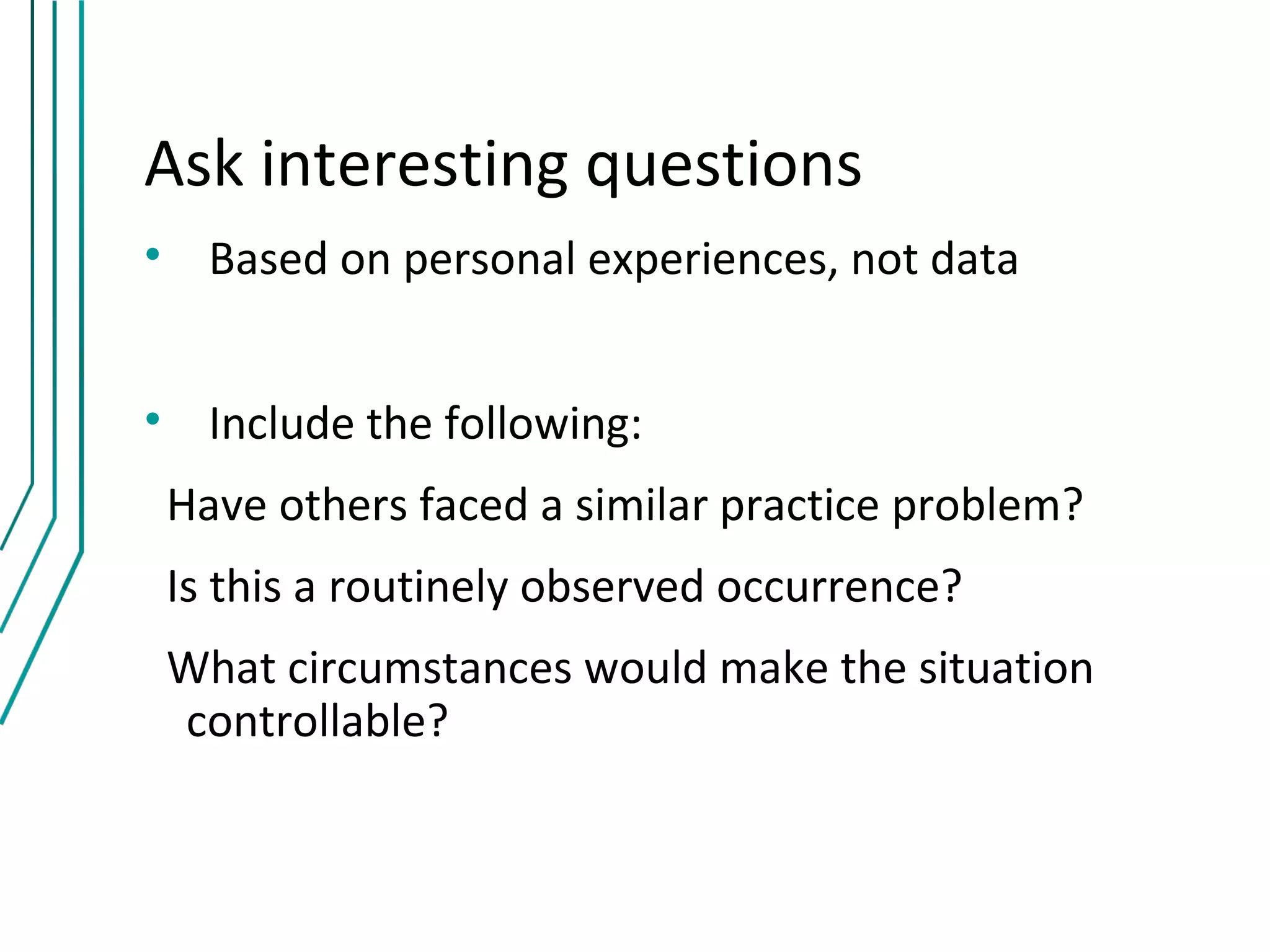 Ask interesting questions
• Based on personal experiences, not data


• Include the following:
 Have others faced a similar practice problem?
 Is this a routinely observed occurrence?
 What circumstances would make the situation
 controllable?
 