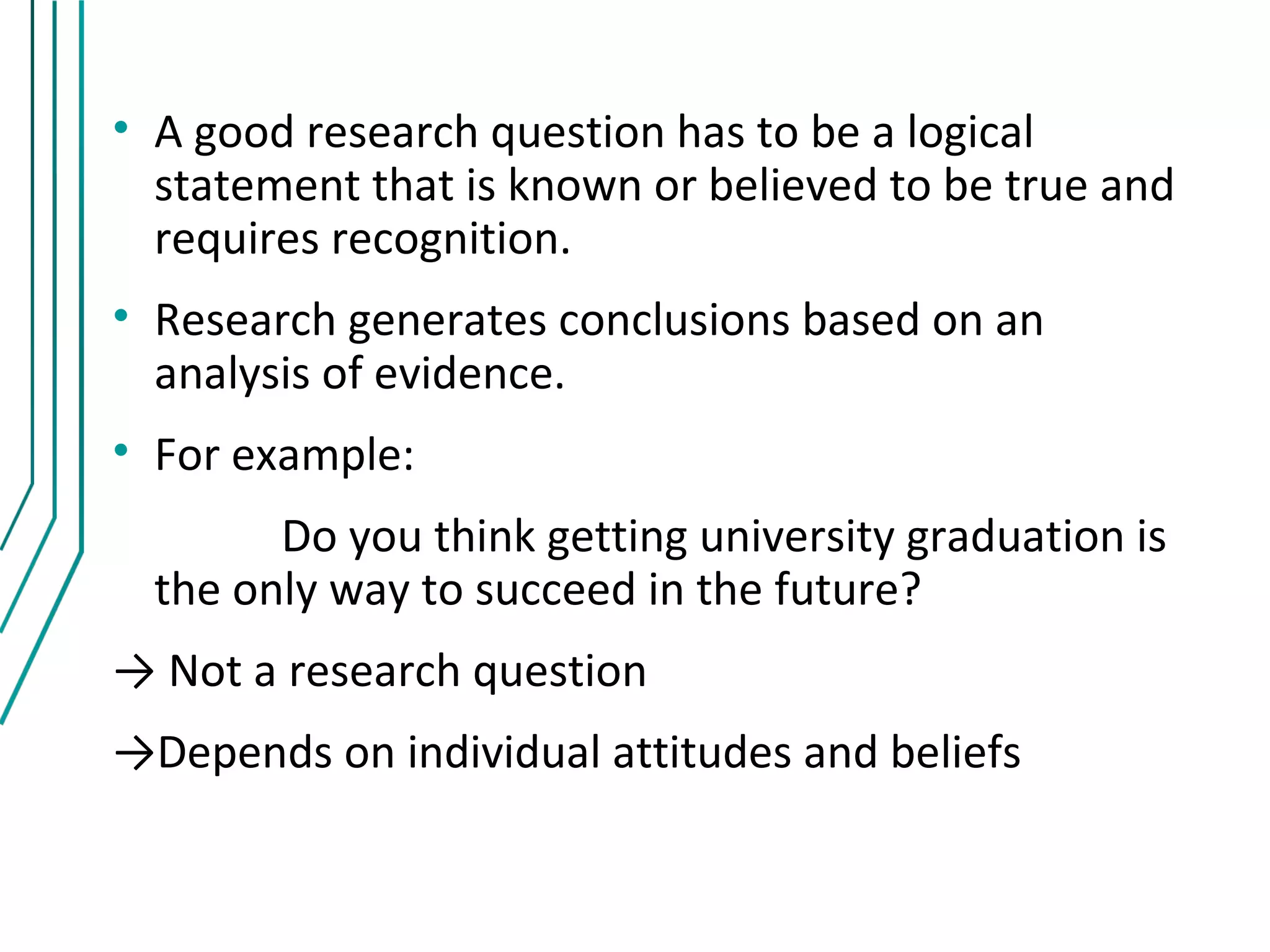• A good research question has to be a logical
  statement that is known or believed to be true and
  requires recognition.
• Research generates conclusions based on an
  analysis of evidence.
• For example:
        Do you think getting university graduation is
  the only way to succeed in the future?
→ Not a research question
→Depends on individual attitudes and beliefs
 