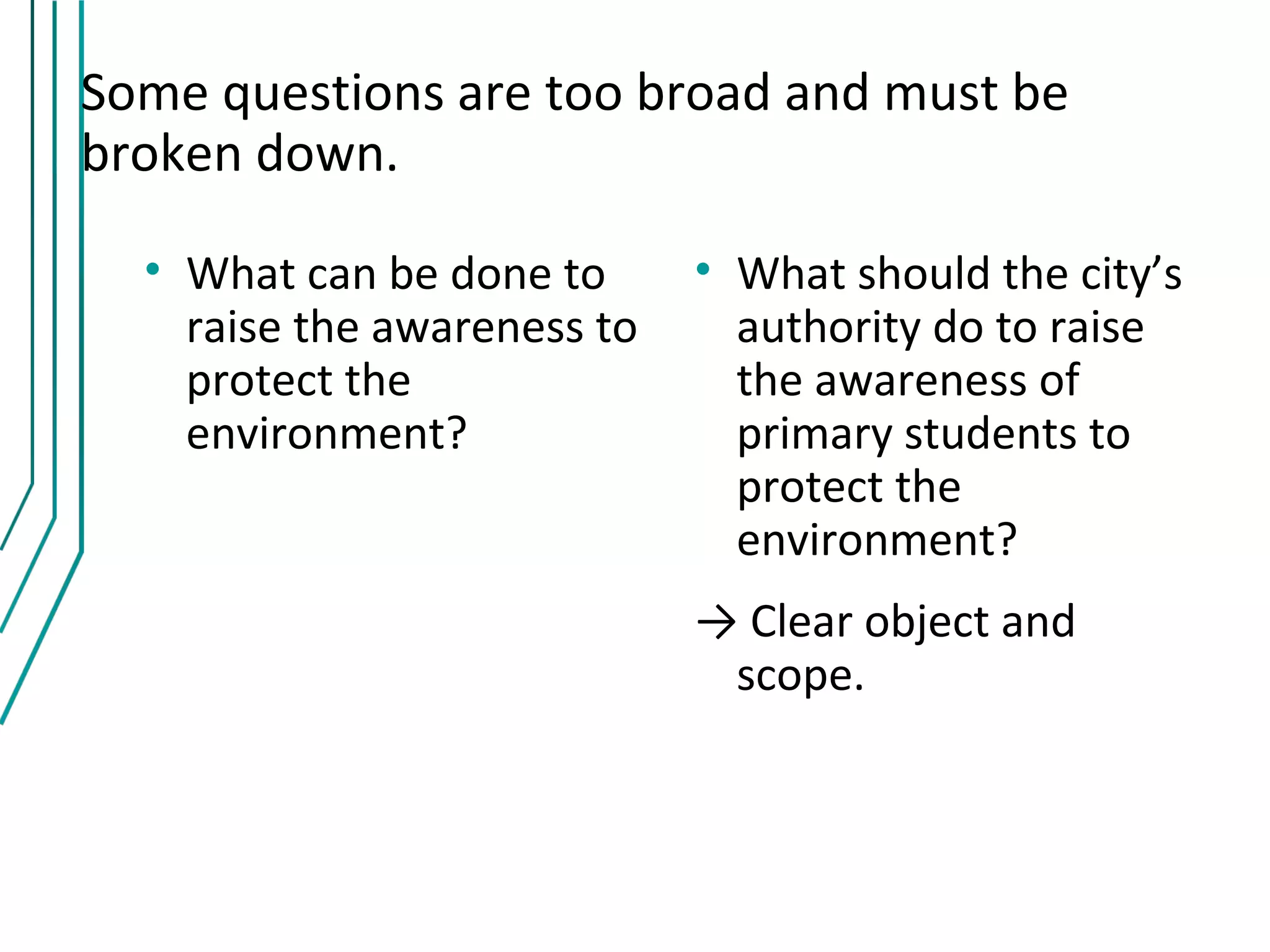 Some questions are too broad and must be
broken down.

  • What can be done to      • What should the city’s
    raise the awareness to     authority do to raise
    protect the                the awareness of
    environment?               primary students to
                               protect the
                               environment?
                             → Clear object and
                              scope.
 