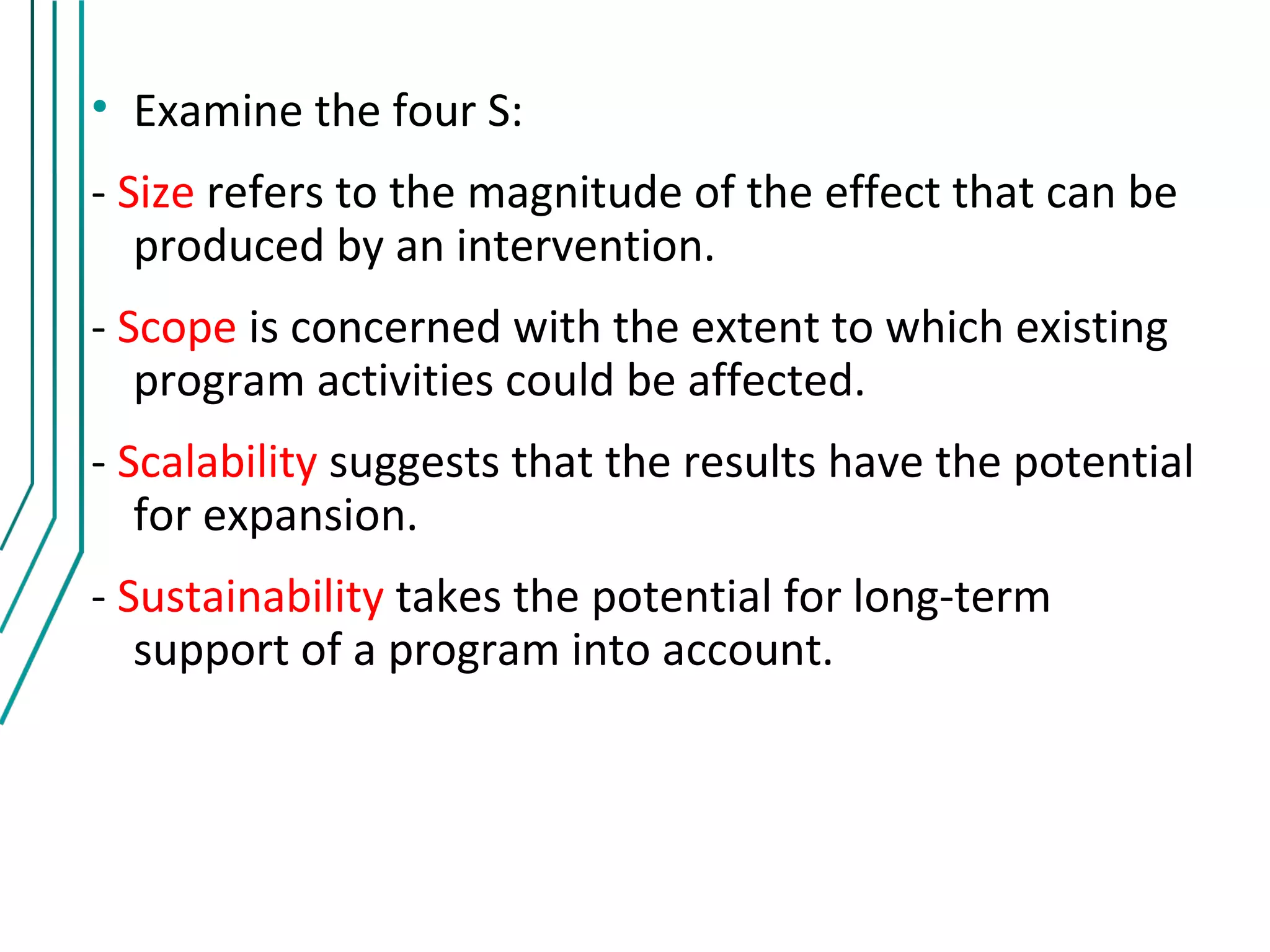 • Examine the four S:
- Size refers to the magnitude of the effect that can be
   produced by an intervention.
- Scope is concerned with the extent to which existing
   program activities could be affected.
- Scalability suggests that the results have the potential
   for expansion.
- Sustainability takes the potential for long-term
   support of a program into account.
 