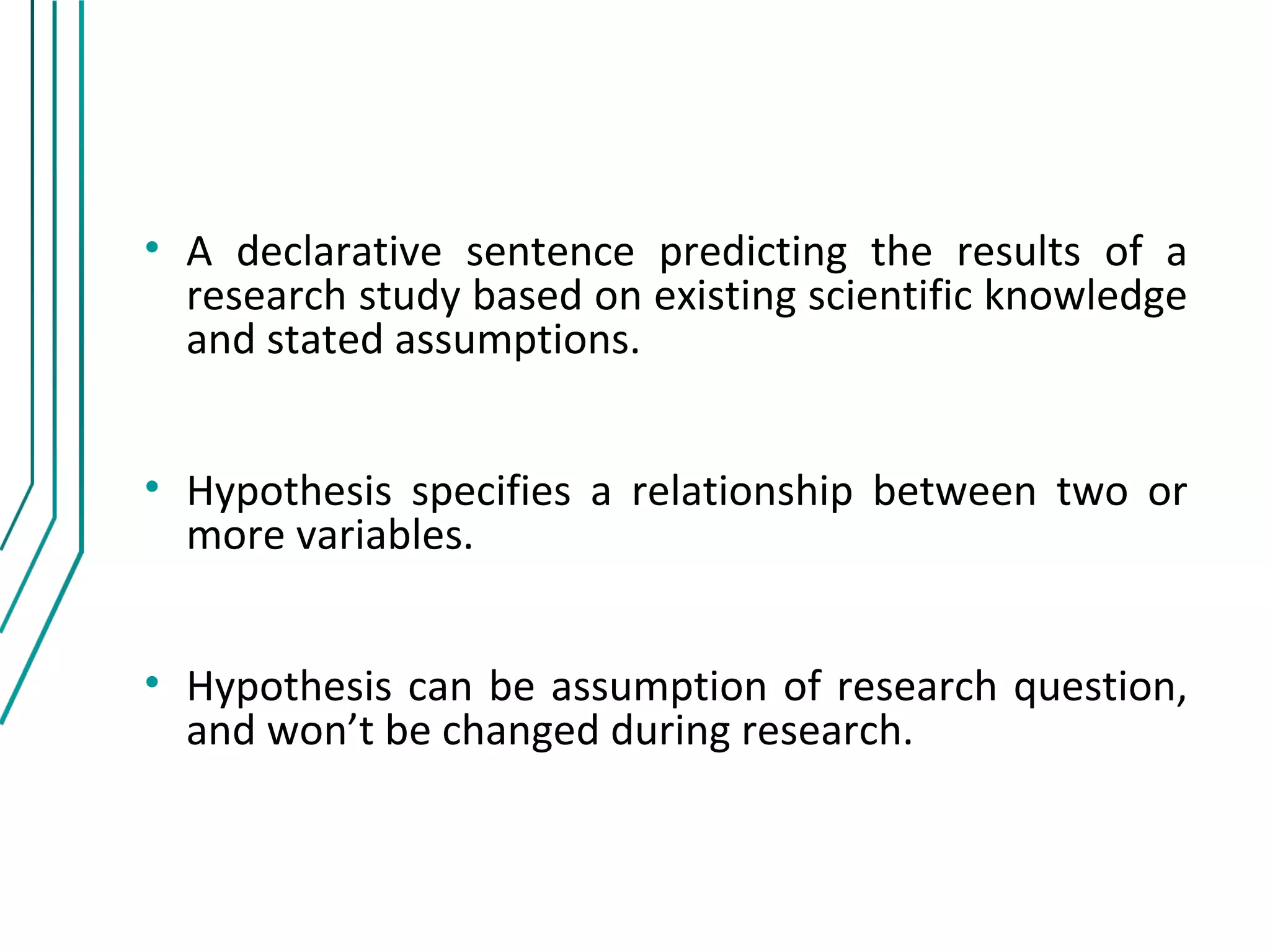 • A declarative sentence predicting the results of a
  research study based on existing scientific knowledge
  and stated assumptions.


• Hypothesis specifies a relationship between two or
  more variables.


• Hypothesis can be assumption of research question,
  and won’t be changed during research.
 