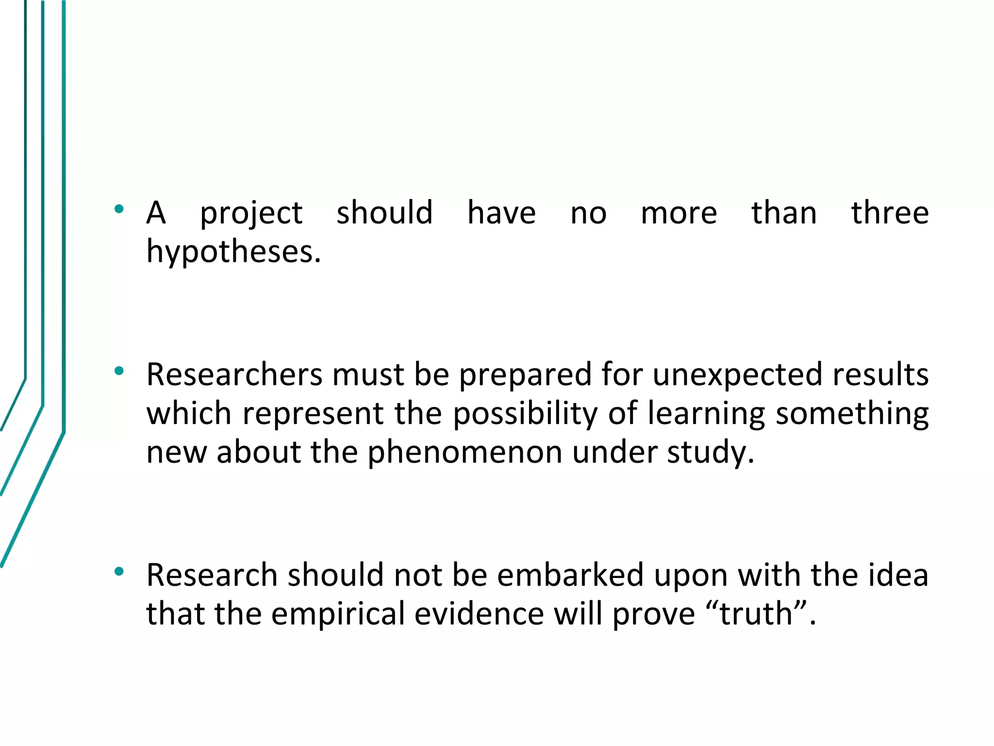 • A project should have no more than three
  hypotheses.


• Researchers must be prepared for unexpected results
  which represent the possibility of learning something
  new about the phenomenon under study.


• Research should not be embarked upon with the idea
  that the empirical evidence will prove “truth”.
 