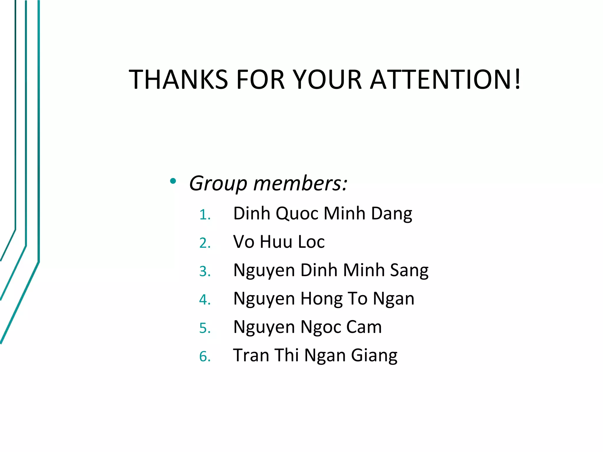 THANKS FOR YOUR ATTENTION!


  • Group members:
    1.   Dinh Quoc Minh Dang
    2.   Vo Huu Loc
    3.   Nguyen Dinh Minh Sang
    4.   Nguyen Hong To Ngan
    5.   Nguyen Ngoc Cam
    6.   Tran Thi Ngan Giang
 