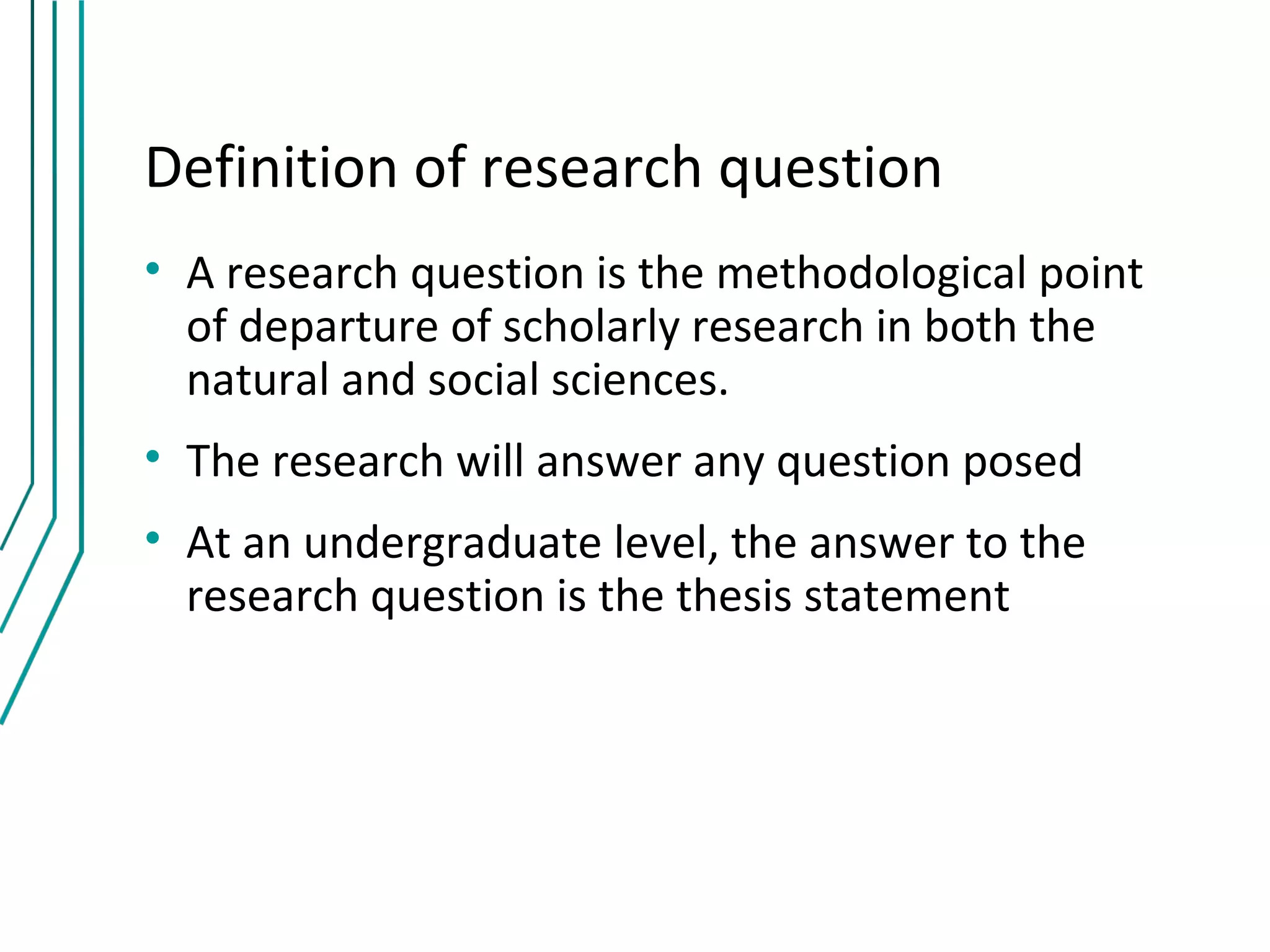 Definition of research question
• A research question is the methodological point
  of departure of scholarly research in both the
  natural and social sciences.
• The research will answer any question posed
• At an undergraduate level, the answer to the
  research question is the thesis statement
 
