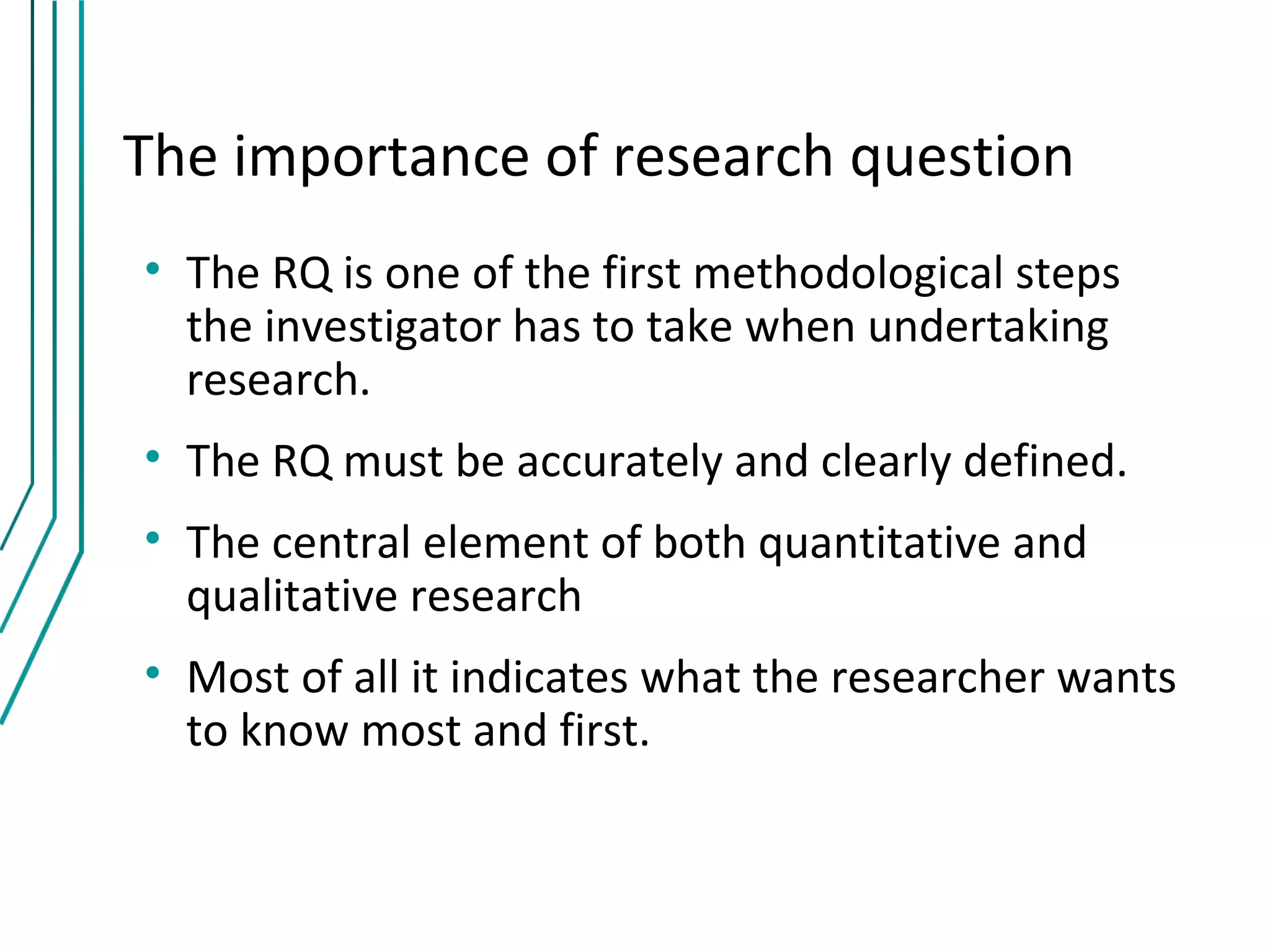 The importance of research question
• The RQ is one of the first methodological steps
  the investigator has to take when undertaking
  research.
• The RQ must be accurately and clearly defined.
• The central element of both quantitative and
  qualitative research
• Most of all it indicates what the researcher wants
  to know most and first.
 
