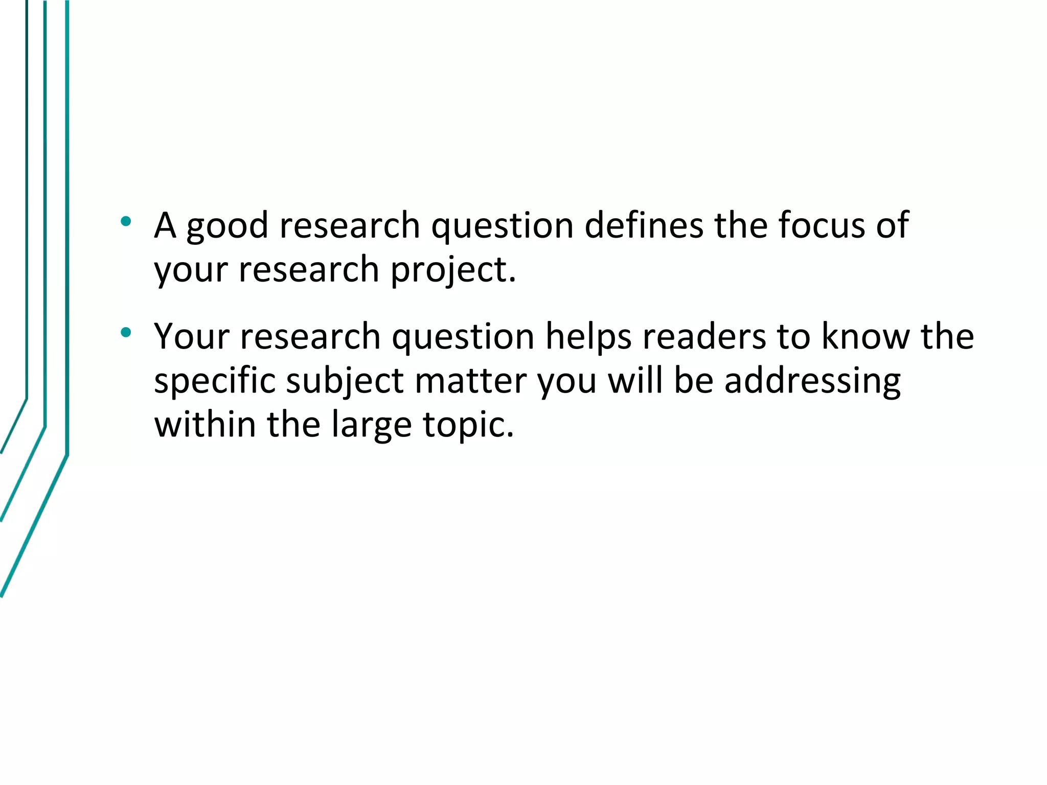 • A good research question defines the focus of
  your research project.
• Your research question helps readers to know the
  specific subject matter you will be addressing
  within the large topic.
 