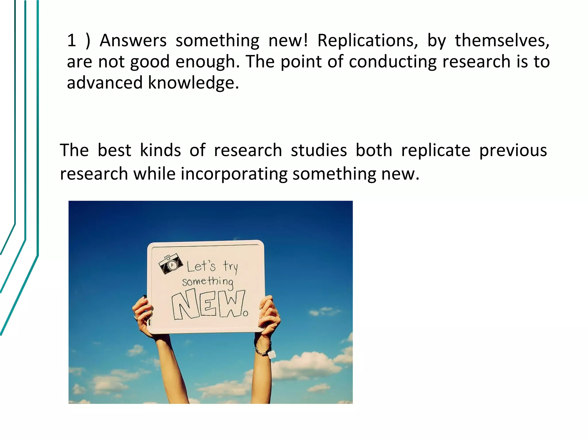 1 ) Answers something new! Replications, by themselves,
are not good enough. The point of conducting research is to
advanced knowledge.


The best kinds of research studies both replicate previous
research while incorporating something new.
 