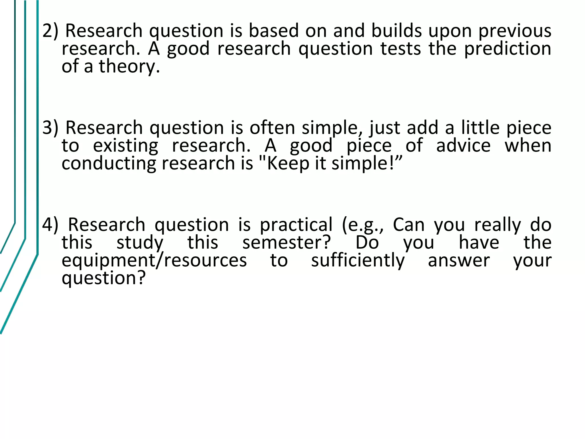2) Research question is based on and builds upon previous
  research. A good research question tests the prediction
  of a theory.

3) Research question is often simple, just add a little piece
  to existing research. A good piece of advice when
  conducting research is "Keep it simple!”

4) Research question is practical (e.g., Can you really do
  this study this semester? Do you have the
  equipment/resources to sufficiently answer your
  question?
 