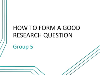 HOW TO FORM A GOOD
RESEARCH QUESTION
Group 5
 