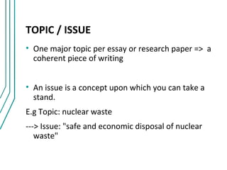TOPIC / ISSUE
• One major topic per essay or research paper => a
  coherent piece of writing


• An issue is a concept upon which you can take a
  stand.
E.g Topic: nuclear waste
---> Issue: "safe and economic disposal of nuclear
   waste"
 