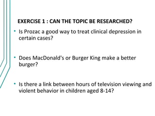 EXERCISE 1 : CAN THE TOPIC BE RESEARCHED?
• Is Prozac a good way to treat clinical depression in
  certain cases?


• Does MacDonald's or Burger King make a better
  burger?


• Is there a link between hours of television viewing and
  violent behavior in children aged 8-14?
 