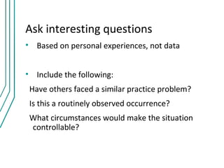 Ask interesting questions
• Based on personal experiences, not data


• Include the following:
 Have others faced a similar practice problem?
 Is this a routinely observed occurrence?
 What circumstances would make the situation
 controllable?
 