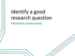 Identify a good
research question
PRESENTER: NGAN GIANG
 