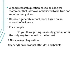 • A good research question has to be a logical
  statement that is known or believed to be true and
  requires recognition.
• Research generates conclusions based on an
  analysis of evidence.
• For example:
        Do you think getting university graduation is
  the only way to succeed in the future?
→ Not a research question
→Depends on individual attitudes and beliefs
 