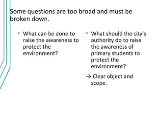 Some questions are too broad and must be
broken down.

  • What can be done to      • What should the city’s
    raise the awareness to     authority do to raise
    protect the                the awareness of
    environment?               primary students to
                               protect the
                               environment?
                             → Clear object and
                              scope.
 