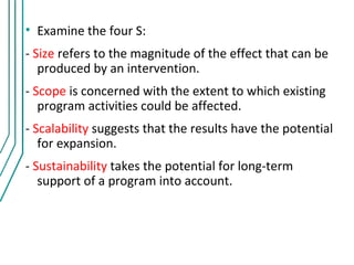 • Examine the four S:
- Size refers to the magnitude of the effect that can be
   produced by an intervention.
- Scope is concerned with the extent to which existing
   program activities could be affected.
- Scalability suggests that the results have the potential
   for expansion.
- Sustainability takes the potential for long-term
   support of a program into account.
 