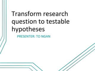 Transform research
question to testable
hypotheses
 PRESENTER: TO NGAN
 
