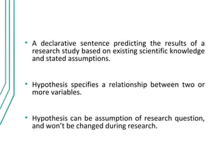 • A declarative sentence predicting the results of a
  research study based on existing scientific knowledge
  and stated assumptions.


• Hypothesis specifies a relationship between two or
  more variables.


• Hypothesis can be assumption of research question,
  and won’t be changed during research.
 