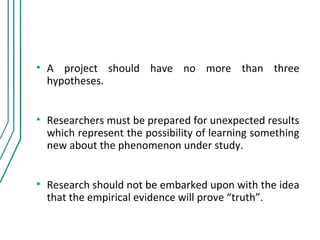 • A project should have no more than three
  hypotheses.


• Researchers must be prepared for unexpected results
  which represent the possibility of learning something
  new about the phenomenon under study.


• Research should not be embarked upon with the idea
  that the empirical evidence will prove “truth”.
 