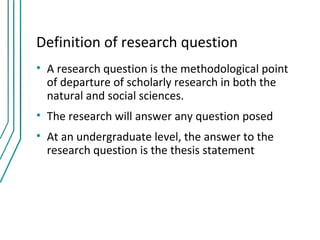 Definition of research question
• A research question is the methodological point
  of departure of scholarly research in both the
  natural and social sciences.
• The research will answer any question posed
• At an undergraduate level, the answer to the
  research question is the thesis statement
 