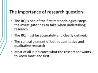 The importance of research question
• The RQ is one of the first methodological steps
  the investigator has to take when undertaking
  research.
• The RQ must be accurately and clearly defined.
• The central element of both quantitative and
  qualitative research
• Most of all it indicates what the researcher wants
  to know most and first.
 