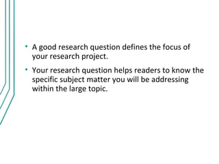 • A good research question defines the focus of
  your research project.
• Your research question helps readers to know the
  specific subject matter you will be addressing
  within the large topic.
 