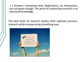 1 ) Answers something new! Replications, by themselves,
are not good enough. The point of conducting research is to
advanced knowledge.


The best kinds of research studies both replicate previous
research while incorporating something new.
 